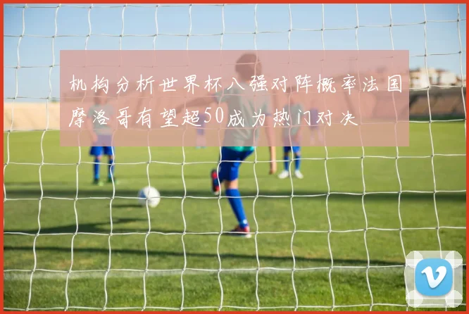 机构分析世界杯八强对阵概率法国摩洛哥有望超50成为热门对决
