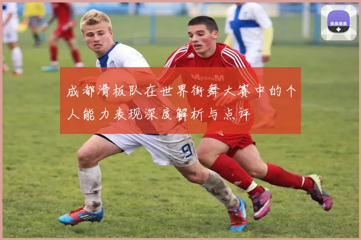 成都滑板队在世界街舞大赛中的个人能力表现深度解析与点评