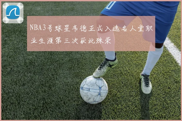 NBA3号球星韦德正式入选名人堂职业生涯第三次获此殊荣