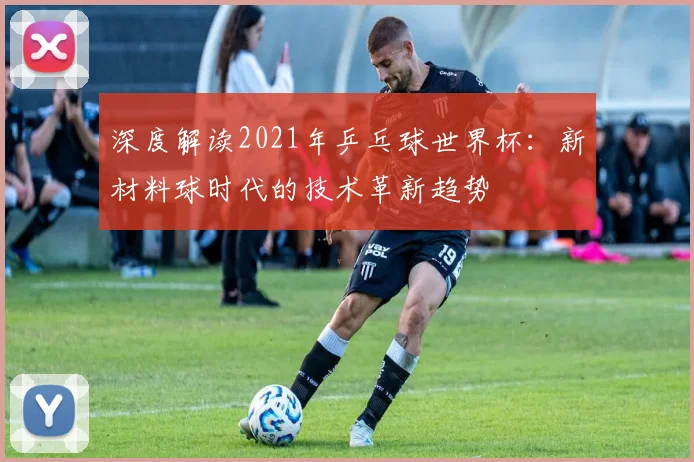 深度解读2021年乒乓球世界杯：新材料球时代的技术革新趋势