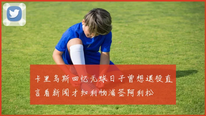 卡里乌斯回忆无球日子曾想退役直言看新闻才知利物浦签阿利松