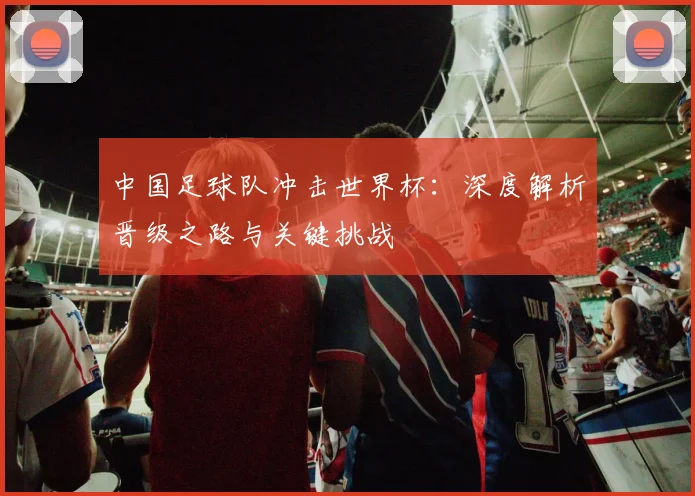 中国足球队冲击世界杯：深度解析晋级之路与关键挑战