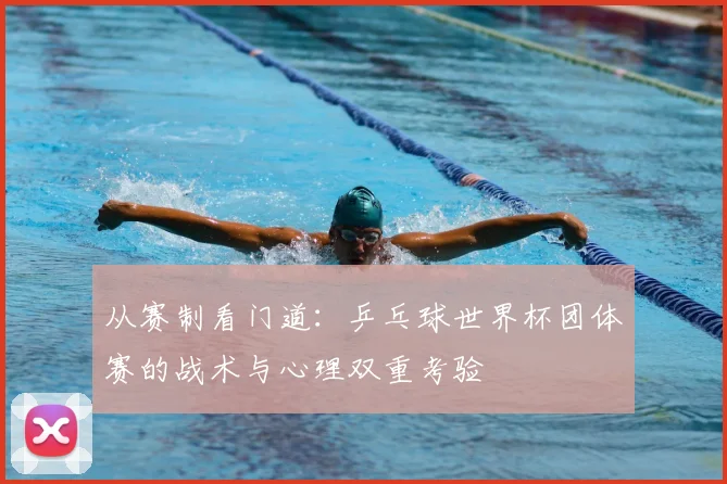 从赛制看门道:乒乓球世界杯团体赛的战术与心理双重考验