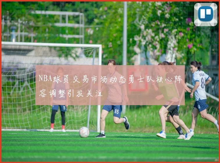 NBA球员交易市场动态勇士队核心阵容调整引发关注