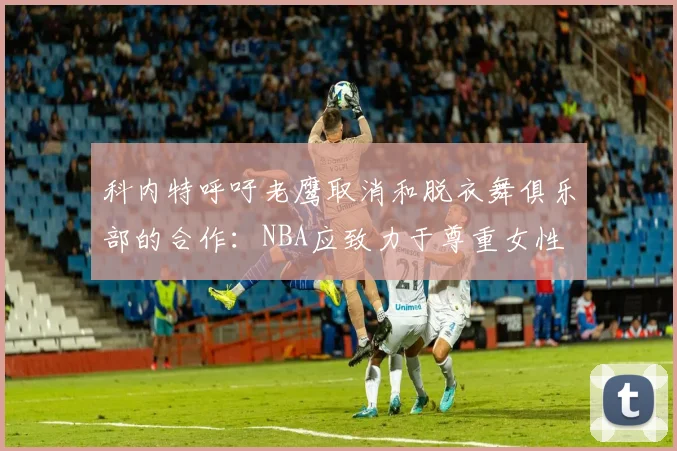 科内特呼吁老鹰取消和脱衣舞俱乐部的合作：NBA应致力于尊重女性