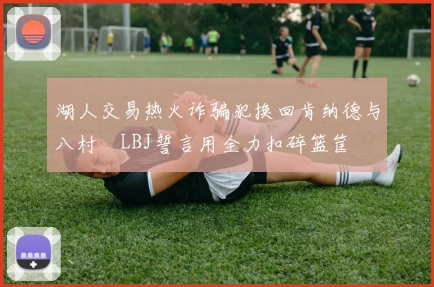 湖人交易热火诈骗犯换回肯纳德与八村塁LBJ誓言用全力扣碎篮筐