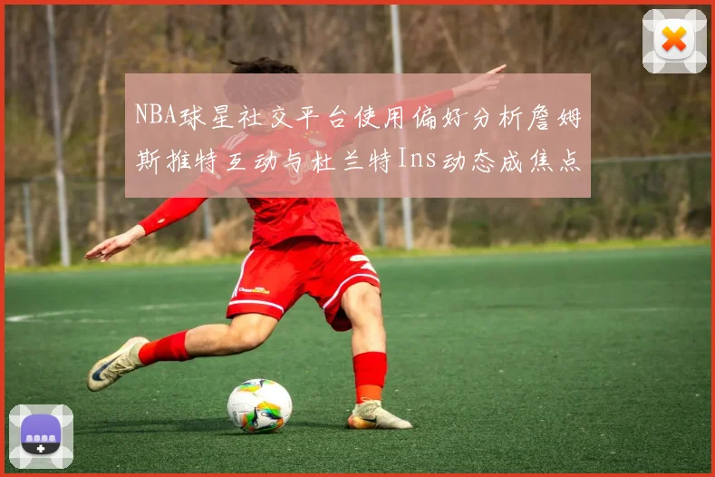 NBA球星社交平台使用偏好分析詹姆斯推特互动与杜兰特Ins动态成焦点