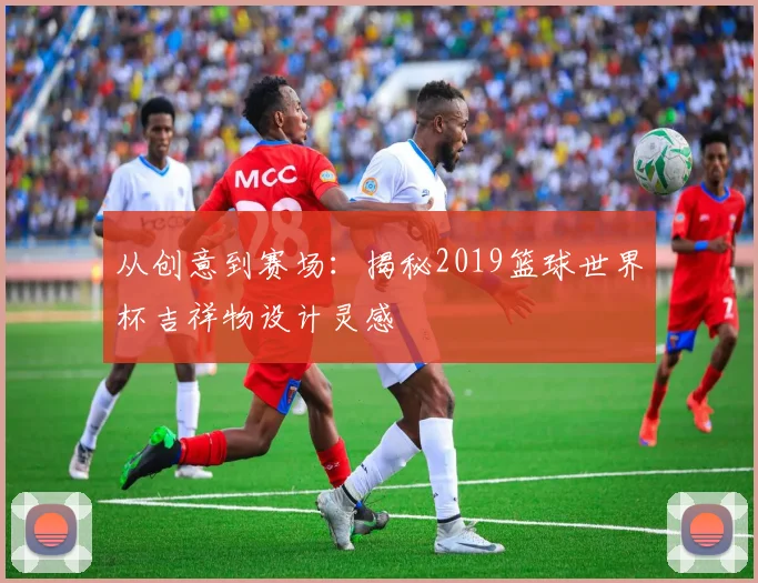 从创意到赛场：揭秘2019篮球世界杯吉祥物设计灵感