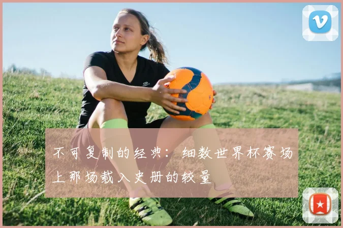 不可复制的经典:细数世界杯赛场上那场载入史册的较量