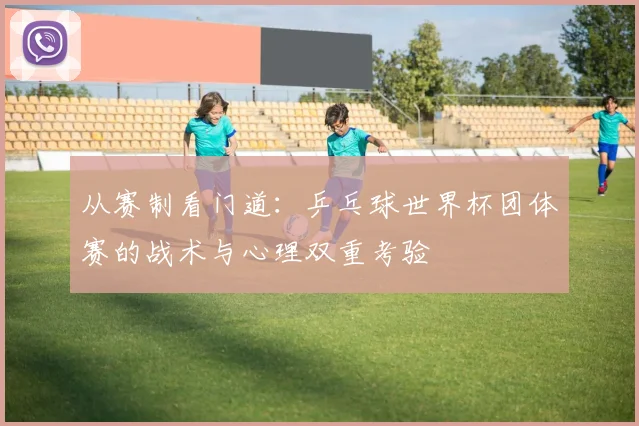 从赛制看门道:乒乓球世界杯团体赛的战术与心理双重考验