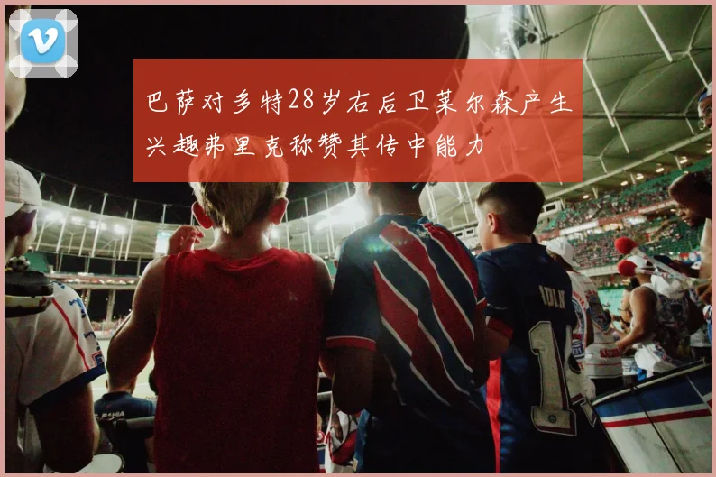 巴萨对多特28岁右后卫莱尔森产生兴趣弗里克称赞其传中能力