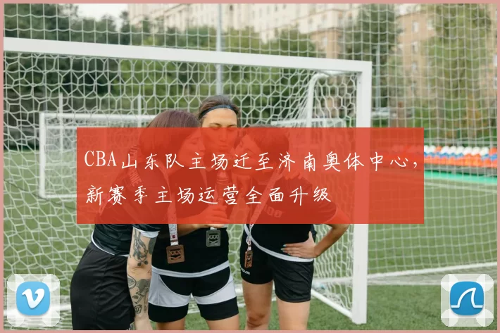 CBA山东队主场迁至济南奥体中心，新赛季主场运营全面升级