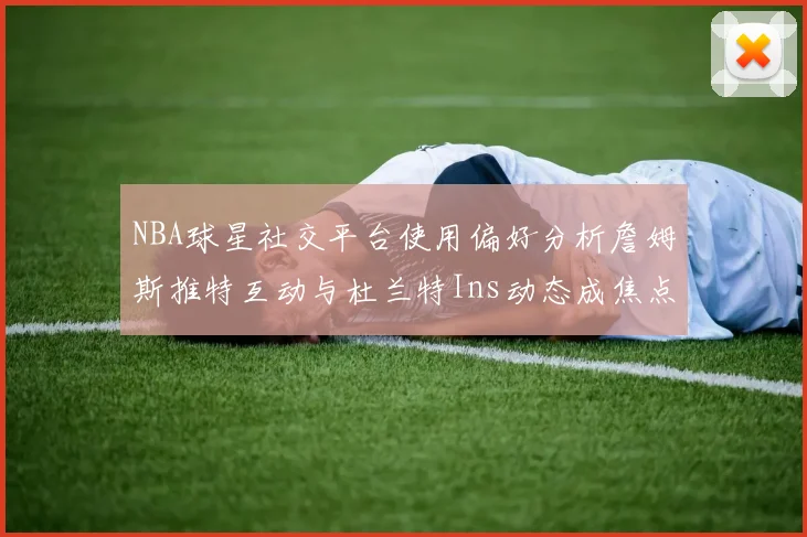 NBA球星社交平台使用偏好分析詹姆斯推特互动与杜兰特Ins动态成焦点