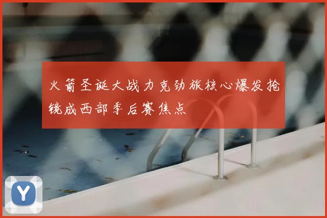 火箭圣诞大战力克劲旅核心爆发抢镜成西部季后赛焦点