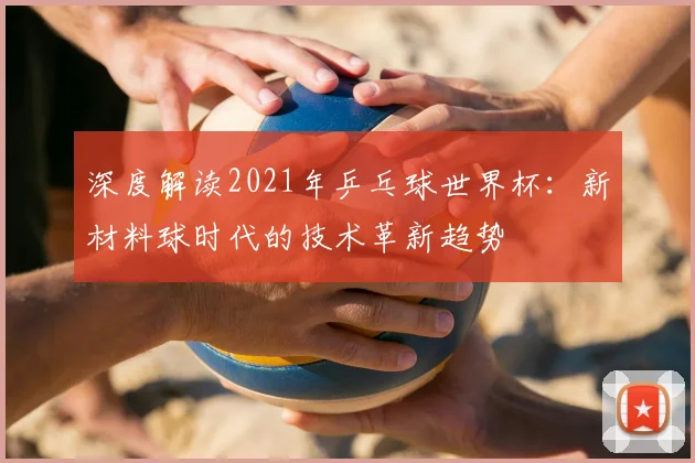 深度解读2021年乒乓球世界杯：新材料球时代的技术革新趋势
