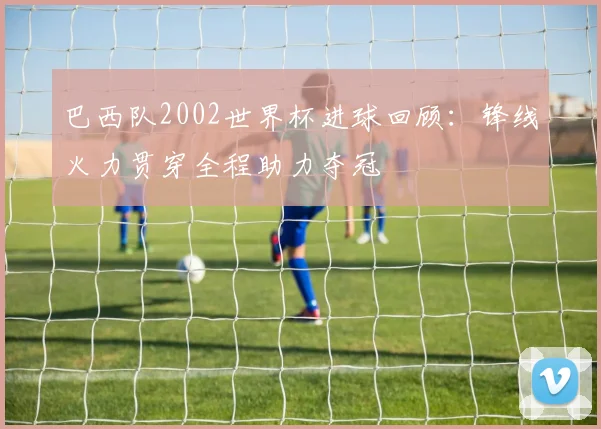 巴西队2002世界杯进球回顾:锋线火力贯穿全程助力夺冠