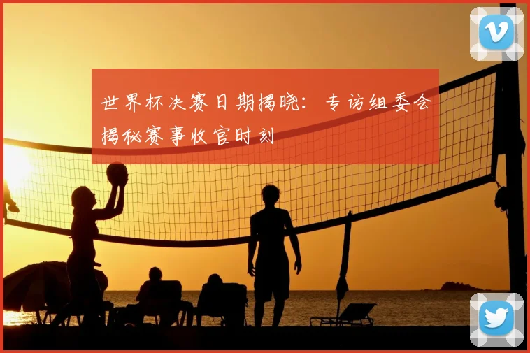 世界杯决赛日期揭晓：专访组委会揭秘赛事收官时刻