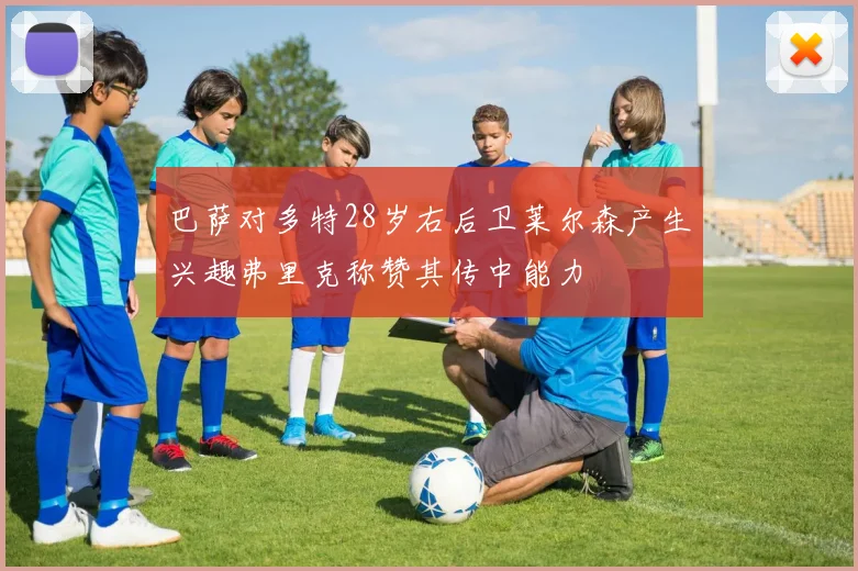 巴萨对多特28岁右后卫莱尔森产生兴趣弗里克称赞其传中能力