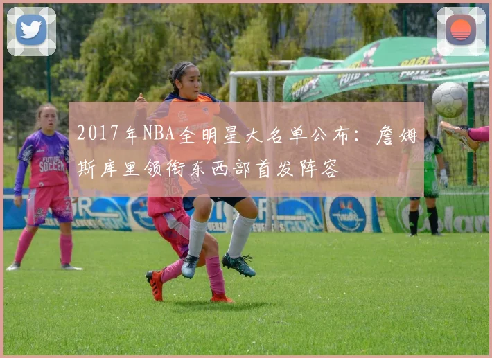 2017年NBA全明星大名单公布：詹姆斯库里领衔东西部首发阵容