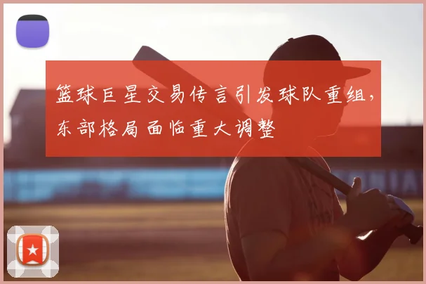 篮球巨星交易传言引发球队重组，东部格局面临重大调整
