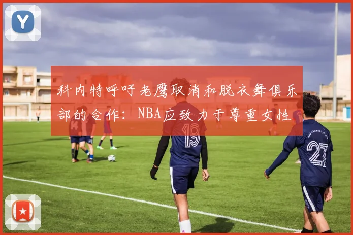 科内特呼吁老鹰取消和脱衣舞俱乐部的合作：NBA应致力于尊重女性