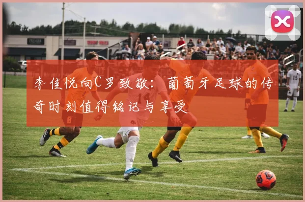 李佳悦向C罗致敬:葡萄牙足球的传奇时刻值得铭记与享受