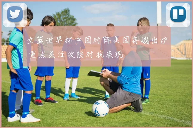 女篮世界杯中国对阵美国备战出炉 重点关注攻防对抗表现