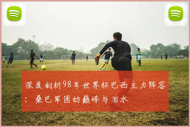 深度剖析98年世界杯巴西主力阵容：桑巴军团的巅峰与泪水
