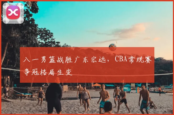 八一男篮战胜广东宏远，CBA常规赛争冠格局生变