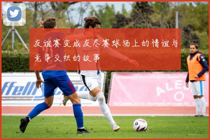 友谊赛变成友尽赛球场上的情谊与竞争交织的故事