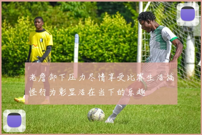 老詹卸下压力尽情享受比赛生活搞怪行为彰显活在当下的乐趣