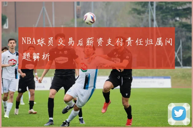 NBA球员交易后薪资支付责任归属问题解析