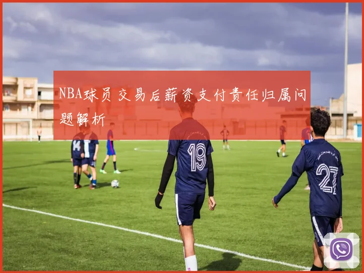 NBA球员交易后薪资支付责任归属问题解析