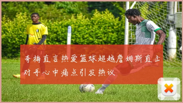 夸梅直言热爱篮球超越詹姆斯直击对手心中痛点引发热议