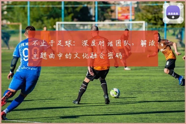 不止于足球：深度对话团队，解读主题曲中的文化融合密码