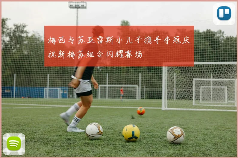 梅西与苏亚雷斯小儿子携手夺冠庆祝新梅苏组合闪耀赛场
