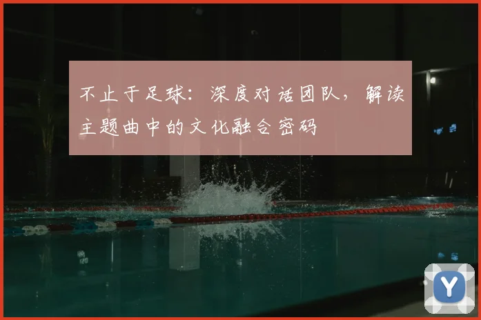 不止于足球:深度对话团队,解读主题曲中的文化融合密码