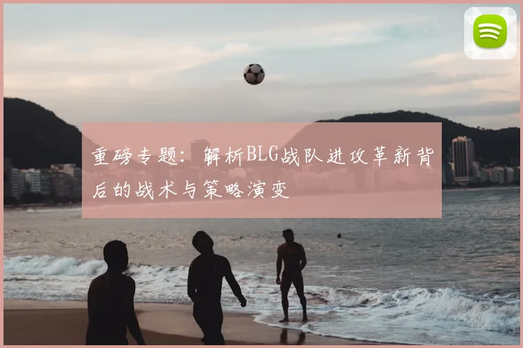 重磅专题：解析BLG战队进攻革新背后的战术与策略演变