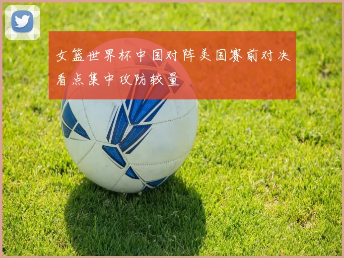 女篮世界杯中国对阵美国赛前对决看点集中攻防较量