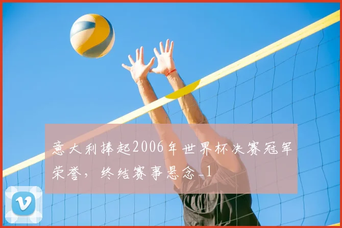 意大利捧起2006年世界杯决赛冠军荣誉,终结赛事悬念_1