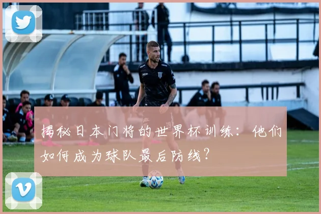 揭秘日本门将的世界杯训练：他们如何成为球队最后防线？