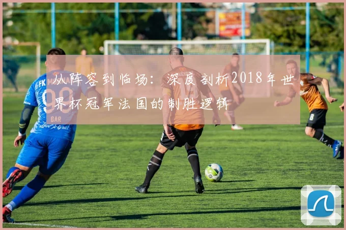 从阵容到临场:深度剖析2018年世界杯冠军法国的制胜逻辑