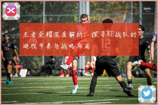 王者荣耀深度解析：探寻WE战队的游戏节奏与战略布局
