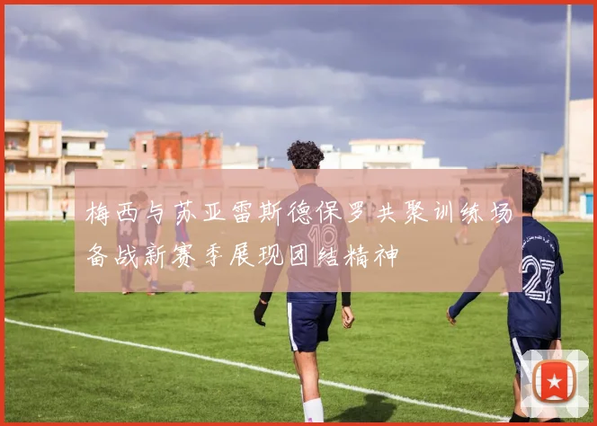 梅西与苏亚雷斯德保罗共聚训练场备战新赛季展现团结精神