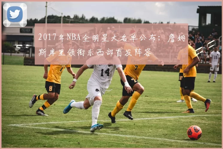 2017年NBA全明星大名单公布：詹姆斯库里领衔东西部首发阵容