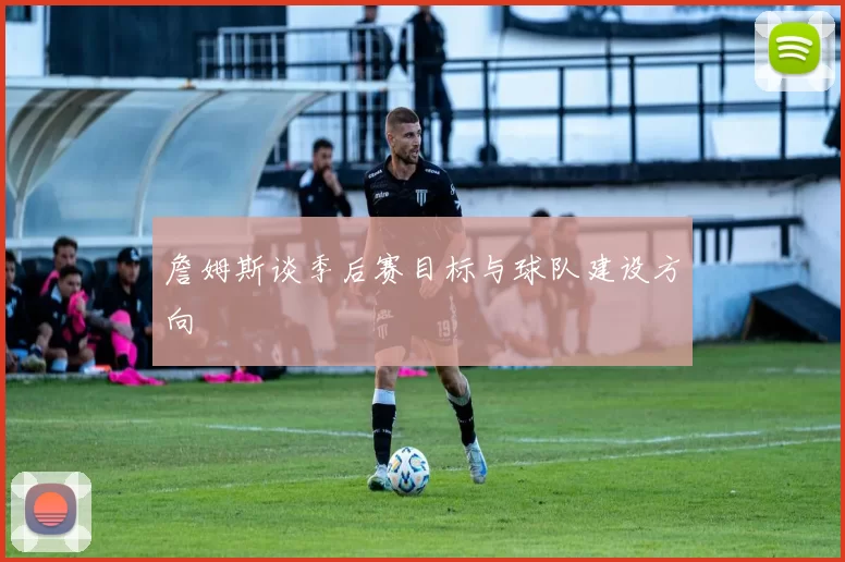 詹姆斯谈季后赛目标与球队建设方向