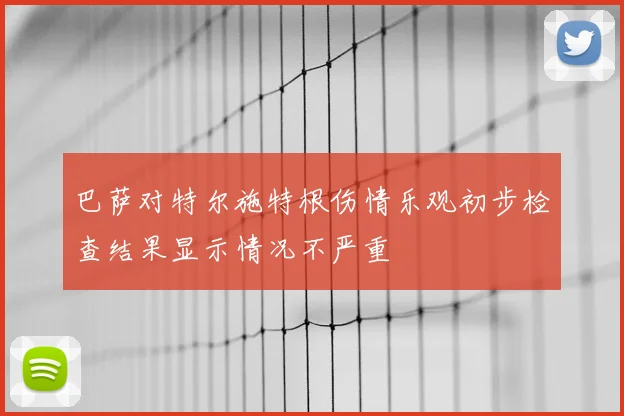巴萨对特尔施特根伤情乐观初步检查结果显示情况不严重