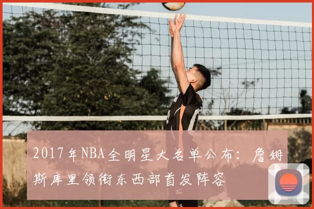 2017年NBA全明星大名单公布：詹姆斯库里领衔东西部首发阵容