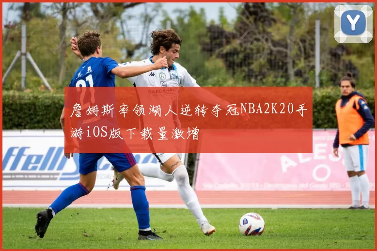 詹姆斯率领湖人逆转夺冠NBA2K20手游iOS版下载量激增