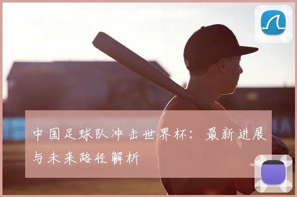 中国足球队冲击世界杯：最新进展与未来路径解析
